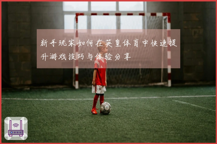 新手玩家如何在英皇体育中快速提升游戏技巧与体验分享