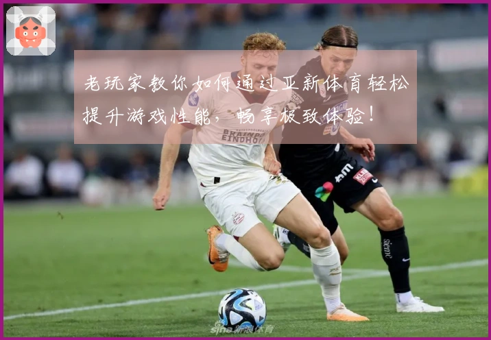 老玩家教你如何通过亚新体育轻松提升游戏性能，畅享极致体验！