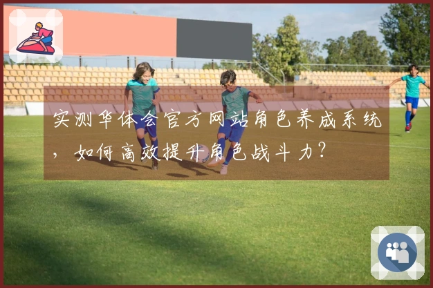 实测华体会官方网站角色养成系统，如何高效提升角色战斗力？