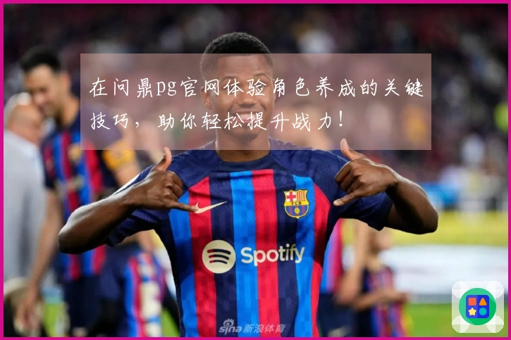 在问鼎pg官网体验角色养成的关键技巧，助你轻松提升战力！