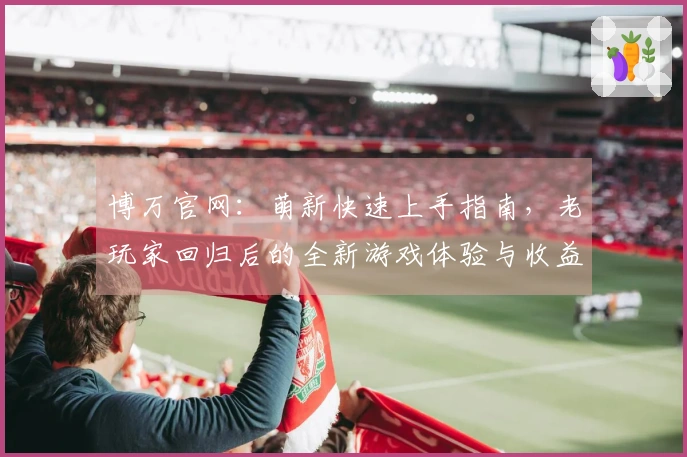 博万官网：萌新快速上手指南，老玩家回归后的全新游戏体验与收益提升秘籍
