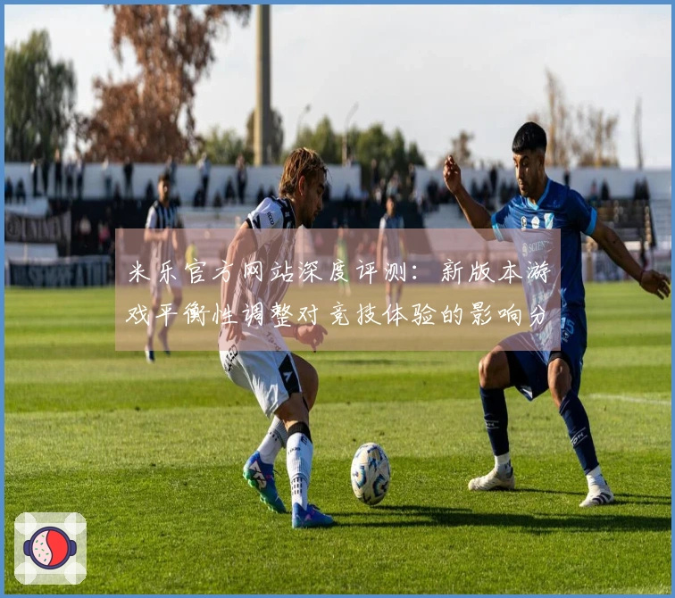 米乐官方网站深度评测：新版本游戏平衡性调整对竞技体验的影响分析